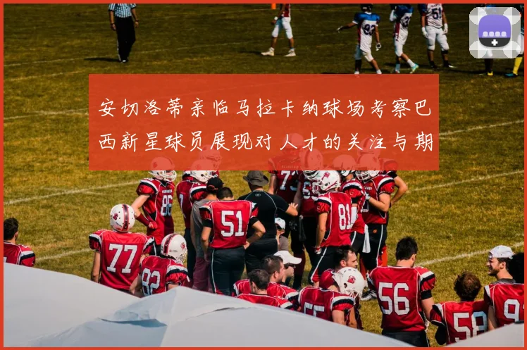 安切洛蒂亲临马拉卡纳球场考察巴西新星球员展现对人才的关注与期待