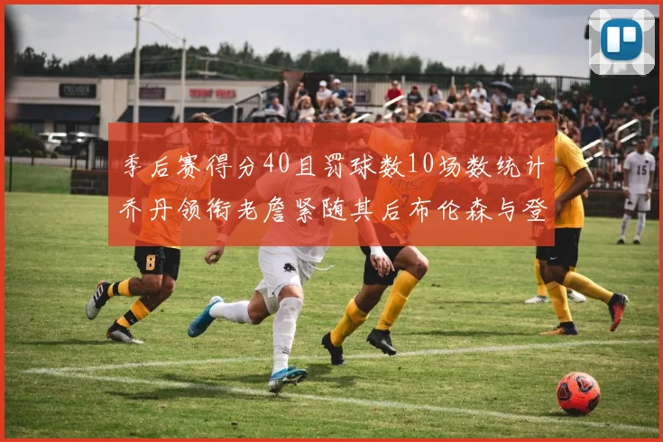 季后赛得分40且罚球数10场数统计乔丹领衔老詹紧随其后布伦森与登库并肩奋战