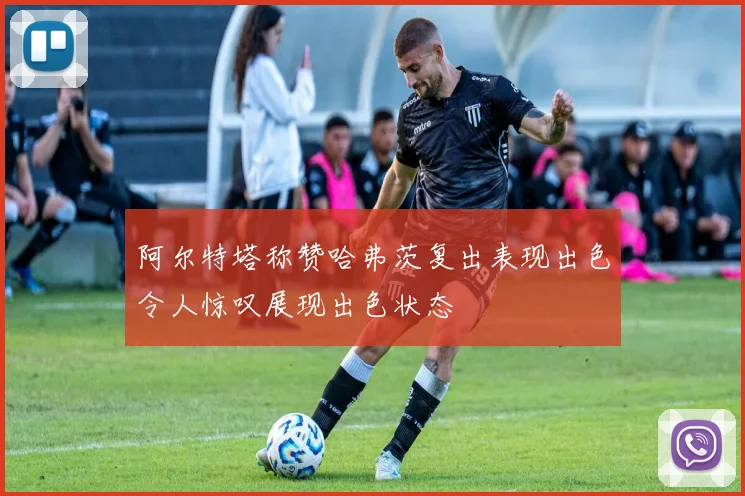 阿尔特塔称赞哈弗茨复出表现出色令人惊叹展现出色状态