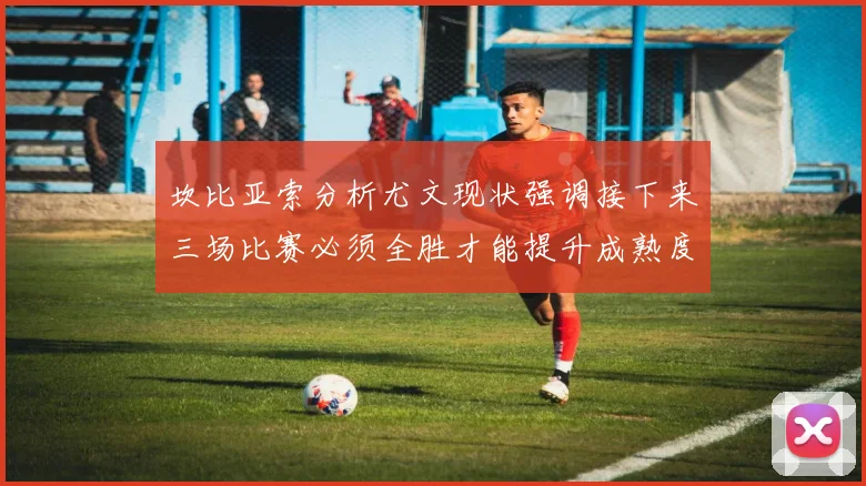 坎比亚索分析尤文现状强调接下来三场比赛必须全胜才能提升成熟度