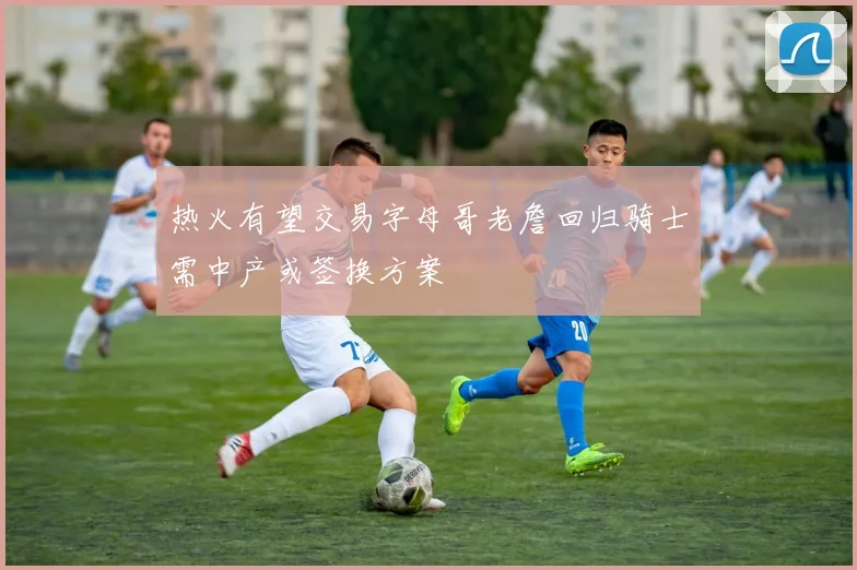 热火有望交易字母哥老詹回归骑士需中产或签换方案