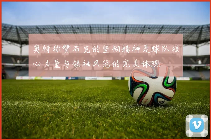 奥特称赞布克的坚韧精神是球队核心力量与领袖风范的完美体现
