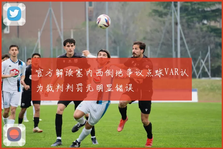 官方解读塞内西倒地争议点球VAR认为裁判判罚无明显错误
