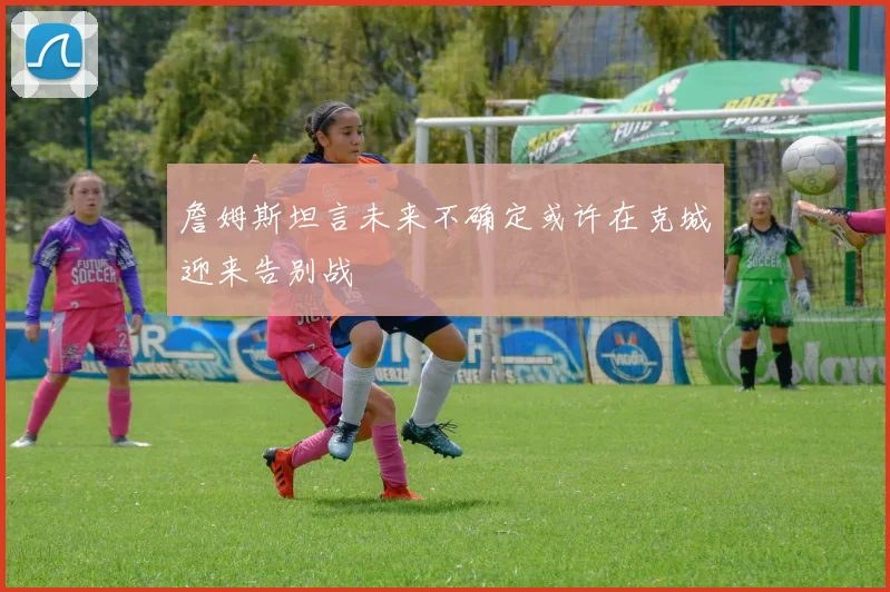 詹姆斯坦言未来不确定或许在克城迎来告别战