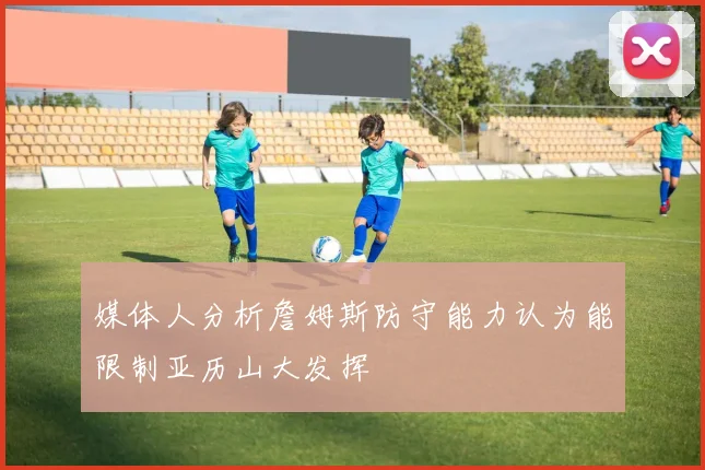媒体人分析詹姆斯防守能力认为能限制亚历山大发挥