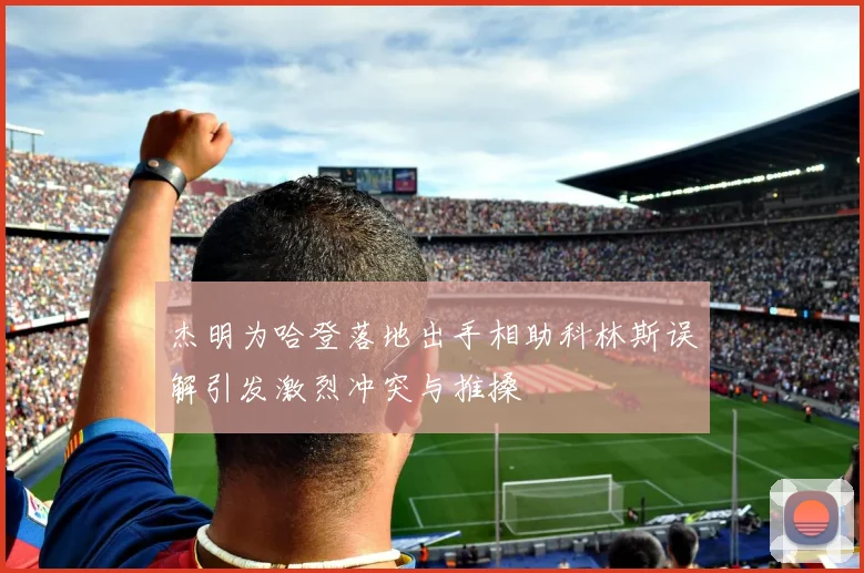 杰明为哈登落地出手相助科林斯误解引发激烈冲突与推搡